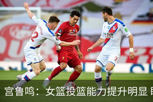宫鲁鸣：女篮投篮能力提升明显 盼海外球员尽早归队