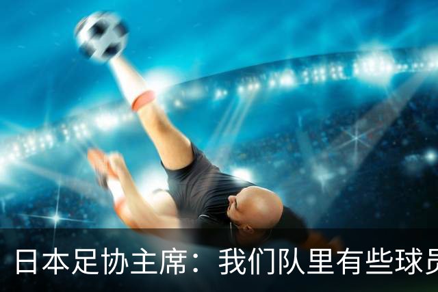 日本足协主席：我们队里有些球员比荷兰和巴西球员更强